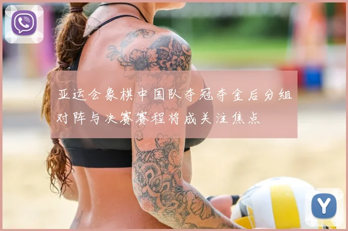 亚运会象棋中国队夺冠夺金后分组对阵与决赛赛程将成关注焦点