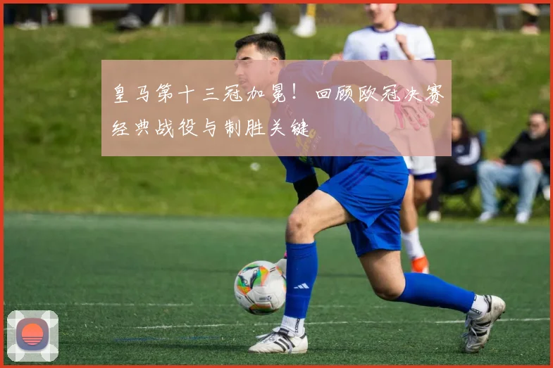 皇马第十三冠加冕！回顾欧冠决赛经典战役与制胜关键