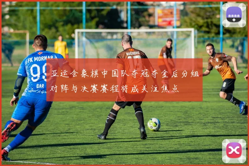 亚运会象棋中国队夺冠夺金后分组对阵与决赛赛程将成关注焦点