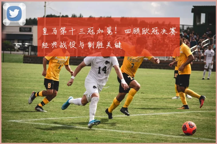 皇马第十三冠加冕！回顾欧冠决赛经典战役与制胜关键